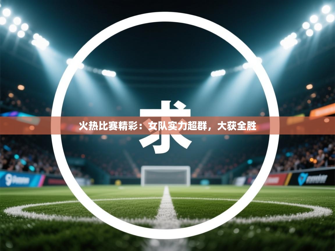 火热比赛精彩：女队实力超群，大获全胜